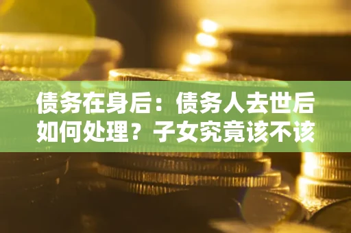 武汉债务在身后：债务人去世后如何处理？子女究竟该不该还钱？