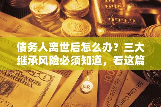 武汉债务人离世后怎么办？三大继承风险必须知道，看这篇就够了