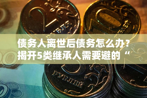 武汉债务人离世后债务怎么办？揭开5类继承人需要避的“坑”