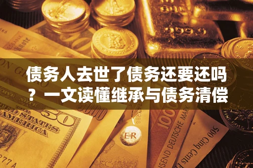 武汉债务人去世了债务还要还吗？一文读懂继承与债务清偿