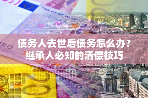 武汉债务人去世后债务怎么办？继承人必知的清偿技巧